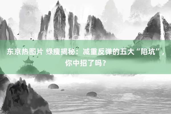 东京热图片 绿瘦揭秘：减重反弹的五大“陷坑”，你中招了吗？