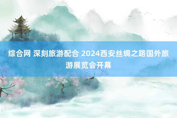 综合网 深刻旅游配合 2024西安丝绸之路国外旅游展览会开幕