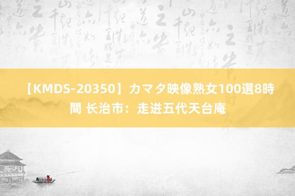 【KMDS-20350】カマタ映像熟女100選8時間 长治市：走进五代天台庵