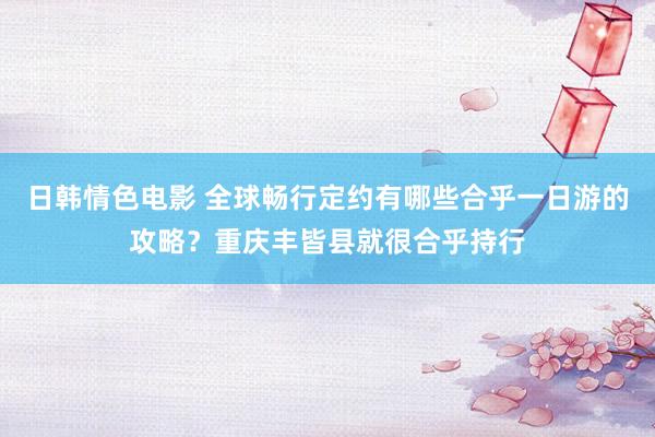 日韩情色电影 全球畅行定约有哪些合乎一日游的攻略？重庆丰皆县就很合乎持行