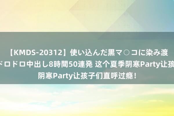 【KMDS-20312】使い込んだ黒マ○コに染み渡る息子の精液ドロドロ中出し8時間50連発 这个夏季阴寒Party让孩子们直呼过瘾！