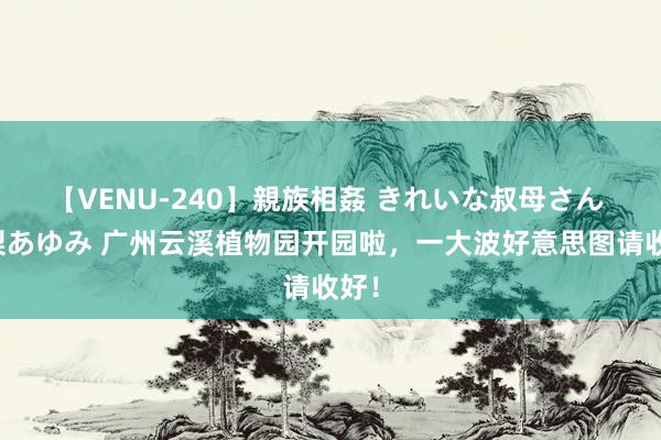 【VENU-240】親族相姦 きれいな叔母さん 高梨あゆみ 广州云溪植物园开园啦，一大波好意思图请收好！