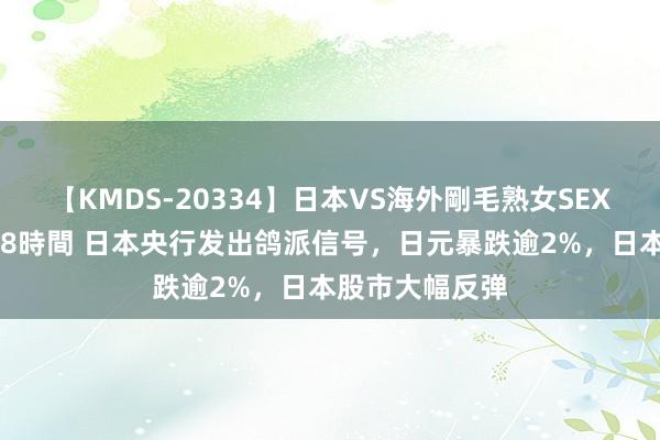 【KMDS-20334】日本VS海外剛毛熟女SEX対決！！40人8時間 日本央行发出鸽派信号，日元暴跌逾2%，日本股市大幅反弹