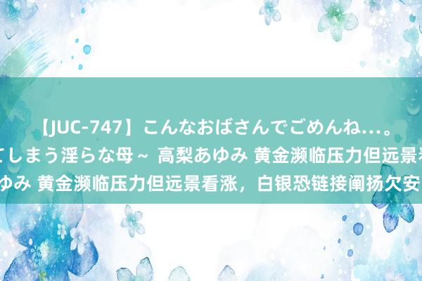 【JUC-747】こんなおばさんでごめんね…。～童貞チ○ポに発情してしまう淫らな母～ 高梨あゆみ 黄金濒临压力但远景看涨，白银恐链接阐扬欠安！