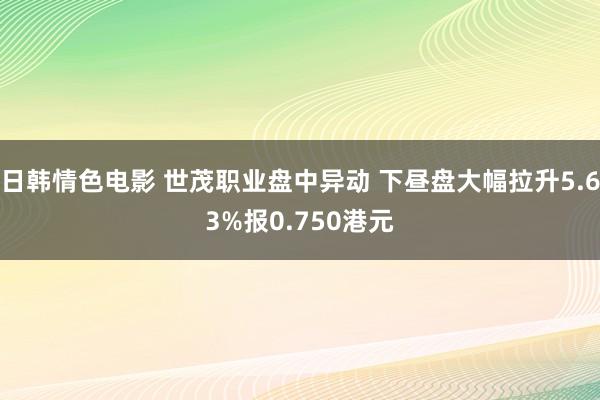 日韩情色电影 世茂职业盘中异动 下昼盘大幅拉升5.63%报0.750港元