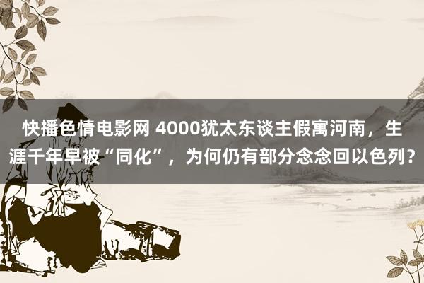 快播色情电影网 4000犹太东谈主假寓河南，生涯千年早被“同化”，为何仍有部分念念回以色列？