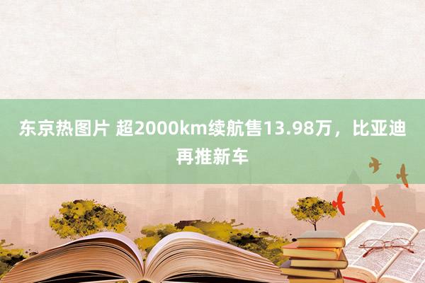 东京热图片 超2000km续航售13.98万，比亚迪再推新车