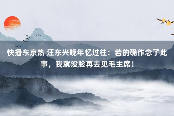 快播东京热 汪东兴晚年忆过往：若的确作念了此事，我就没脸再去见毛主席！