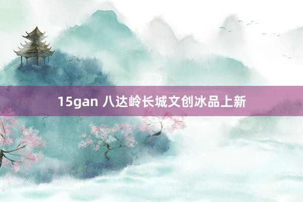 15gan 八达岭长城文创冰品上新