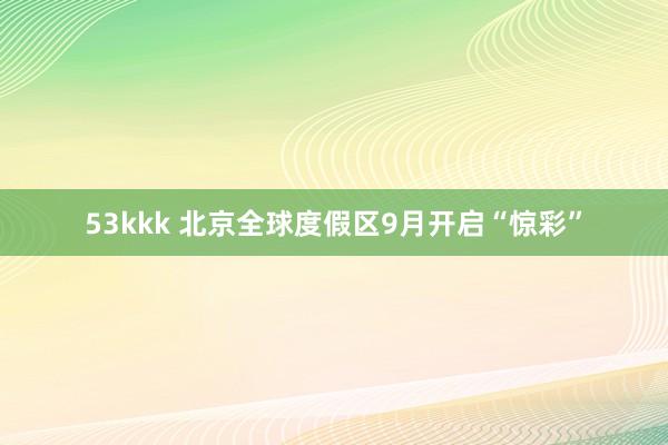 53kkk 北京全球度假区9月开启“惊彩”