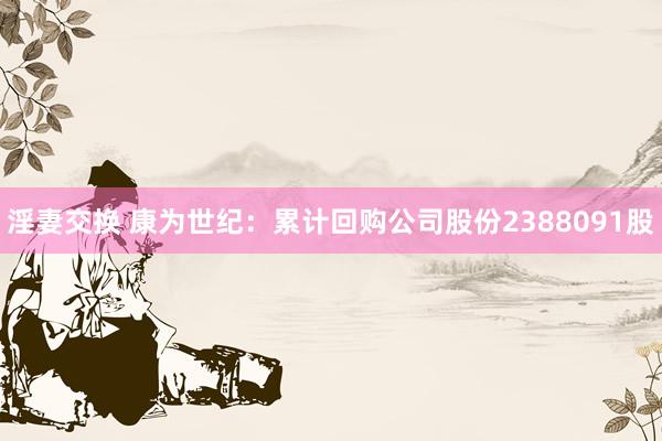 淫妻交换 康为世纪：累计回购公司股份2388091股