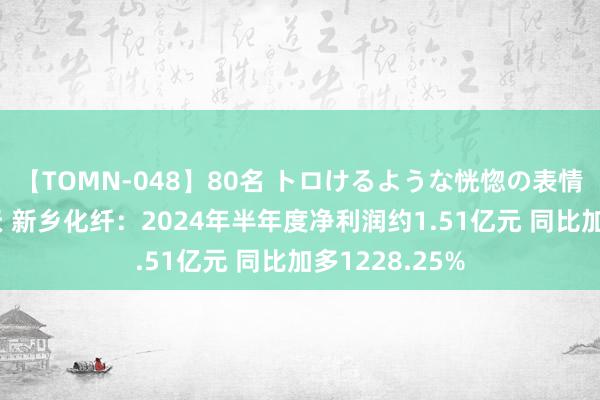 【TOMN-048】80名 トロけるような恍惚の表情 クンニ激昇天 新乡化纤：2024年半年度净利润约1.51亿元 同比加多1228.25%