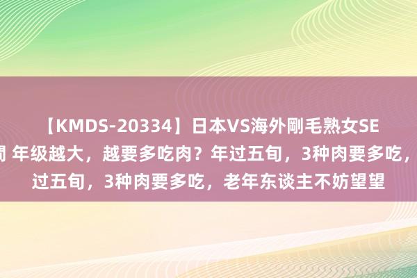 【KMDS-20334】日本VS海外剛毛熟女SEX対決！！40人8時間 年级越大，越要多吃肉？年过五旬，3种肉要多吃，老年东谈主不妨望望