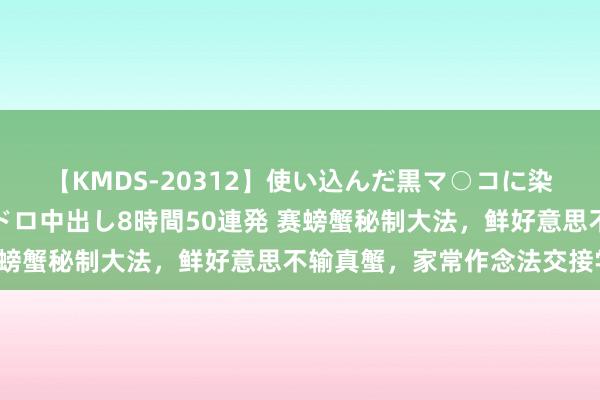 【KMDS-20312】使い込んだ黒マ○コに染み渡る息子の精液ドロドロ中出し8時間50連発 赛螃蟹秘制大法，鲜好意思不输真蟹，家常作念法交接学！