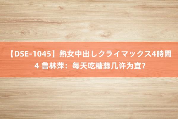 【DSE-1045】熟女中出しクライマックス4時間 4 鲁林萍：每天吃糖蒜几许为宜？