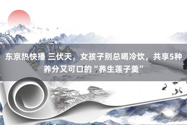 东京热快播 三伏天，女孩子别总喝冷饮，共享5种养分又可口的“养生莲子羹”