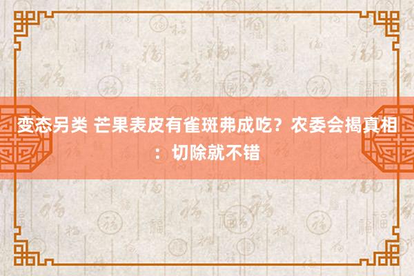 变态另类 芒果表皮有雀斑弗成吃？农委会揭真相：切除就不错