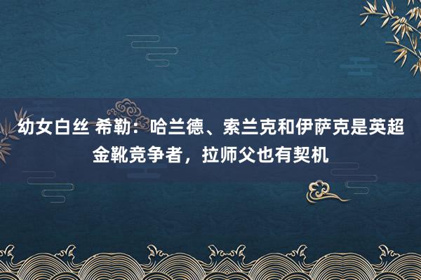 幼女白丝 希勒：哈兰德、索兰克和伊萨克是英超金靴竞争者，拉师父也有契机