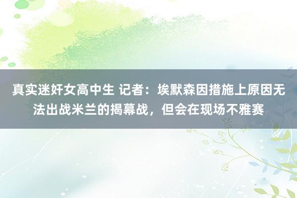 真实迷奸女高中生 记者：埃默森因措施上原因无法出战米兰的揭幕战，但会在现场不雅赛