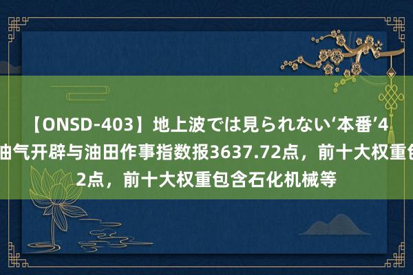 【ONSD-403】地上波では見られない‘本番’4時間 中证全指油气开辟与油田作事指数报3637.72点，前十大权重包含石化机械等