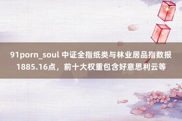 91porn_soul 中证全指纸类与林业居品指数报1885.16点，前十大权重包含好意思利云等