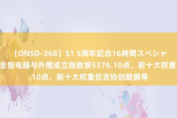 【ONSD-368】S1 5周年記念16時間スペシャル WHITE 中证全指电脑与外围成立指数报5376.10点，前十大权重包含协创数据等