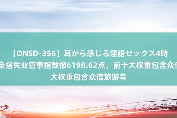 【ONSD-356】耳から感じる淫語セックス4時間 中证全指失业管事指数报6198.62点，前十大权重包含众信旅游等