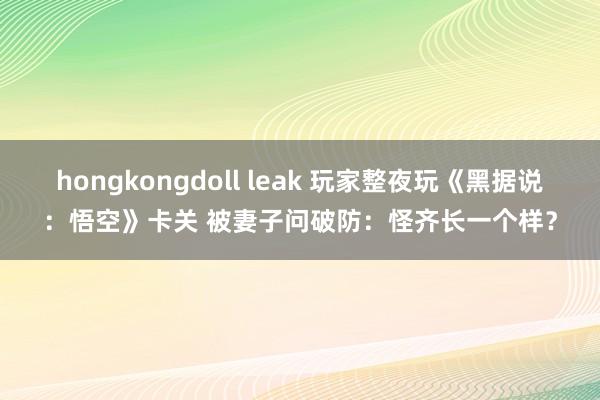 hongkongdoll leak 玩家整夜玩《黑据说：悟空》卡关 被妻子问破防：怪齐长一个样？