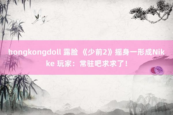 hongkongdoll 露脸 《少前2》摇身一形成Nikke 玩家：常驻吧求求了！