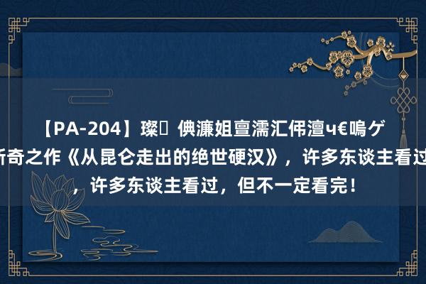 【PA-204】璨倎濂姐亶濡汇伄澶ч€嗚ゲ 万东谈主保藏的新奇之作《从昆仑走出的绝世硬汉》，许多东谈主看过，但不一定看完！