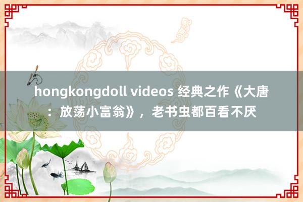 hongkongdoll videos 经典之作《大唐：放荡小富翁》，老书虫都百看不厌