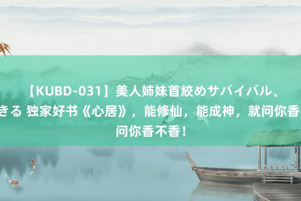 【KUBD-031】美人姉妹首絞めサバイバル、私生きる 独家好书《心居》，能修仙，能成神，就问你香不香！