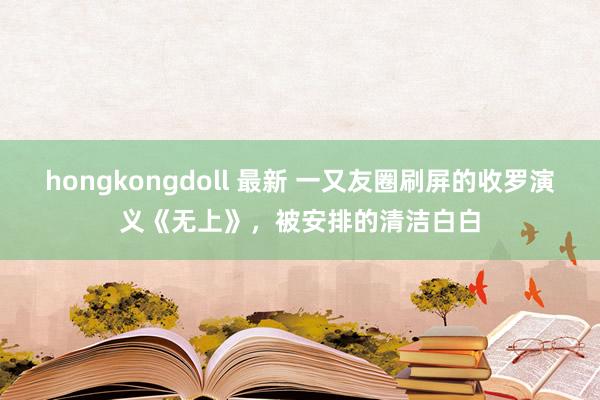 hongkongdoll 最新 一又友圈刷屏的收罗演义《无上》，被安排的清洁白白