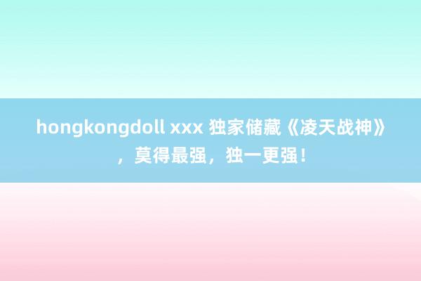 hongkongdoll xxx 独家储藏《凌天战神》，莫得最强，独一更强！