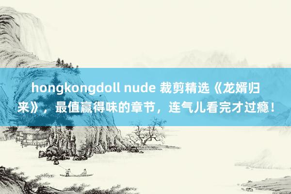 hongkongdoll nude 裁剪精选《龙婿归来》，最值赢得味的章节，连气儿看完才过瘾！