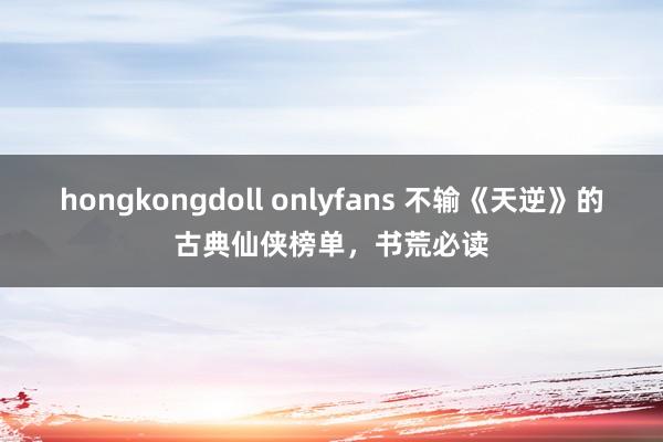 hongkongdoll onlyfans 不输《天逆》的古典仙侠榜单，书荒必读