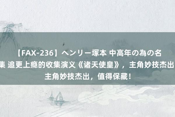 【FAX-236】ヘンリー塚本 中高年の為の名作裏ビデオ集 追更上瘾的收集演义《诸天使皇》，主角妙技杰出，值得保藏！