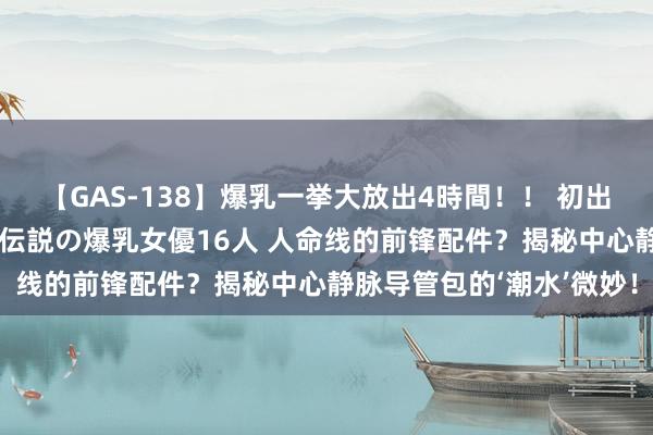 【GAS-138】爆乳一挙大放出4時間！！ 初出し！すべて撮り下ろし 伝説の爆乳女優16人 人命线的前锋配件？揭秘中心静脉导管包的‘潮水’微妙！