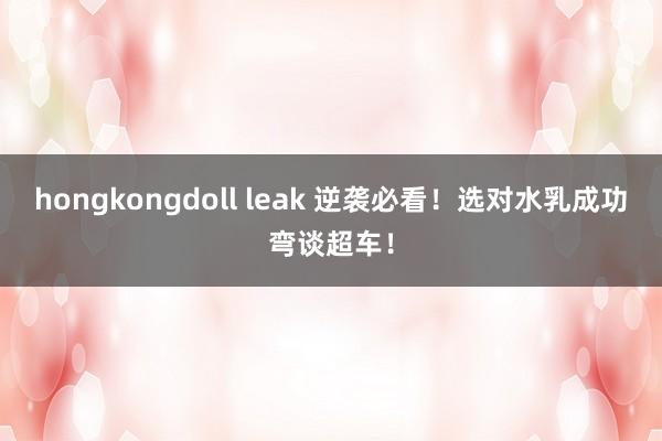 hongkongdoll leak 逆袭必看！选对水乳成功弯谈超车！