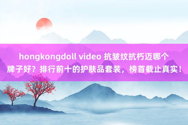 hongkongdoll video 抗皱纹抗朽迈哪个牌子好？排行前十的护肤品套装，榜首截止真实！