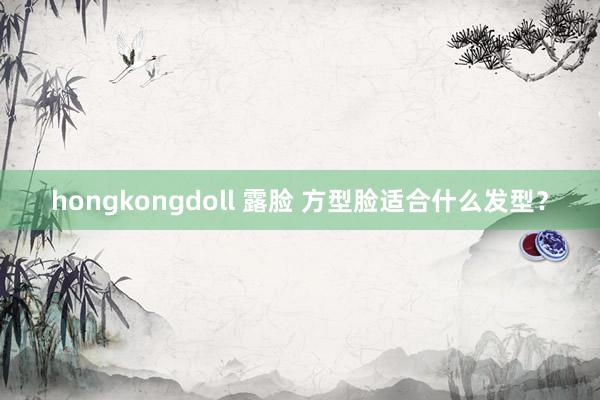 hongkongdoll 露脸 方型脸适合什么发型？