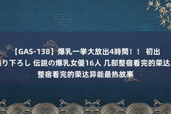 【GAS-138】爆乳一挙大放出4時間！！ 初出し！すべて撮り下ろし 伝説の爆乳女優16人 几部整宿看完的荣达异能最热故事