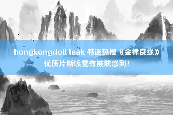 hongkongdoll leak 书迷热搜《金律良缘》优质片断嗅觉有被眩惑到！