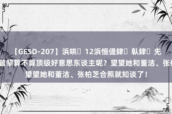 【GESD-207】浜哄12浜恒偍銉倝銉兂銉€銉笺儵銉炽儔 曾黎算不算顶级好意思东谈主呢？望望她和董洁、张柏芝合照就知谈了！