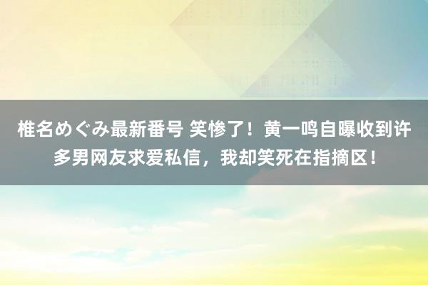 椎名めぐみ最新番号 笑惨了！黄一鸣自曝收到许多男网友求爱私信，我却笑死在指摘区！