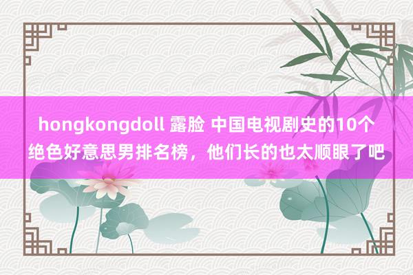 hongkongdoll 露脸 中国电视剧史的10个绝色好意思男排名榜，他们长的也太顺眼了吧