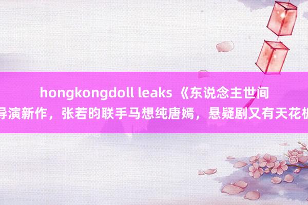 hongkongdoll leaks 《东说念主世间》导演新作，张若昀联手马想纯唐嫣，悬疑剧又有天花板了