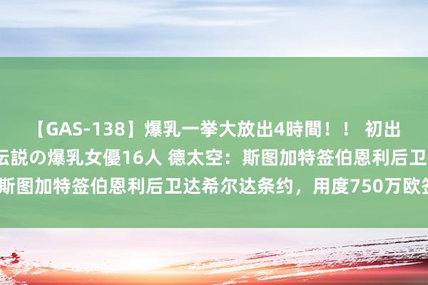 【GAS-138】爆乳一挙大放出4時間！！ 初出し！すべて撮り下ろし 伝説の爆乳女優16人 德太空：斯图加特签伯恩利后卫达希尔达条约，用度750万欧签4年