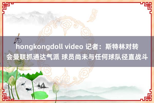 hongkongdoll video 记者：斯特林对转会曼联抓通达气派 球员尚未与任何球队径直战斗