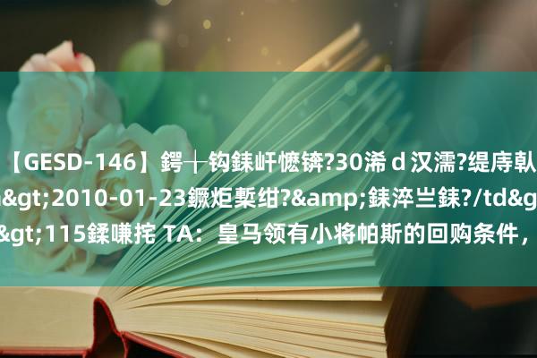【GESD-146】鍔╁钩銇屽懡锛?30浠ｄ汉濡?缇庤倝銈傝笂銈?3浜?/a>2010-01-23鐝炬槧绀?&銇淬亗銇?/td>115鍒嗛挓 TA：皇马领有小将帕斯的回购条件，价钱800万-1000万欧